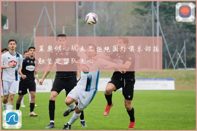 莱奥倾心AC米兰拒绝国外俱乐部接触坚定留队决心